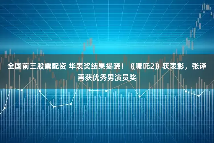 全国前三股票配资 华表奖结果揭晓！《哪吒2》获表彰，张译再获优秀男演员奖