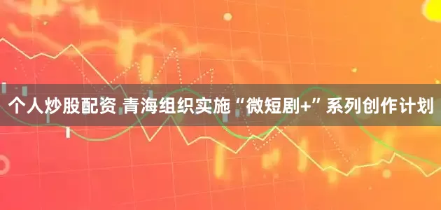 个人炒股配资 青海组织实施“微短剧+”系列创作计划