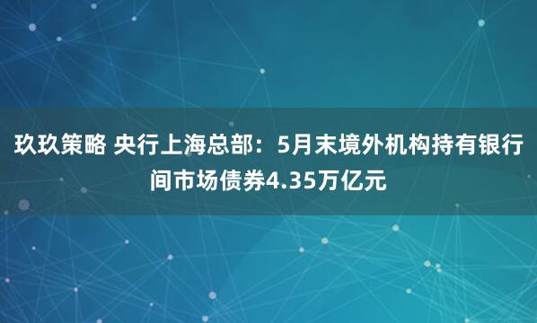 玖玖策略 央行上海总部：5月末境外机构持有银行间市场债券4.35万亿元
