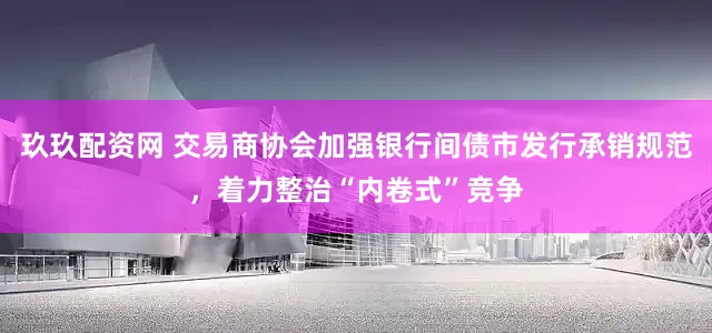 玖玖配资网 交易商协会加强银行间债市发行承销规范，着力整治“内卷式”竞争