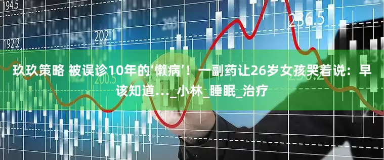 玖玖策略 被误诊10年的‘懒病’！一副药让26岁女孩哭着说：早该知道…_小林_睡眠_治疗