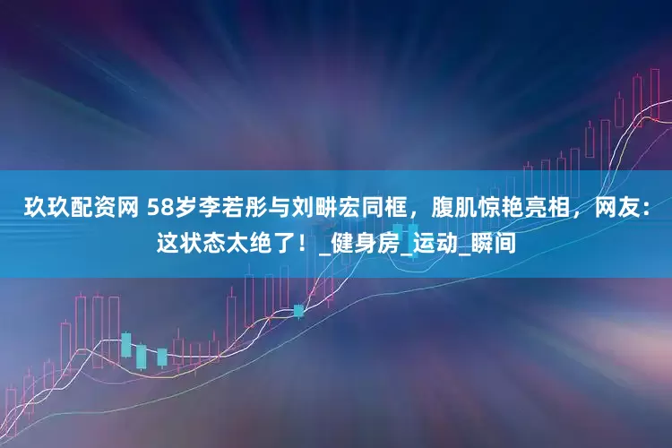 玖玖配资网 58岁李若彤与刘畊宏同框，腹肌惊艳亮相，网友：这状态太绝了！_健身房_运动_瞬间