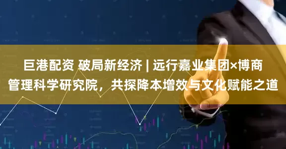 巨港配资 破局新经济 | 远行嘉业集团×博商管理科学研究院，共探降本增效与文化赋能之道