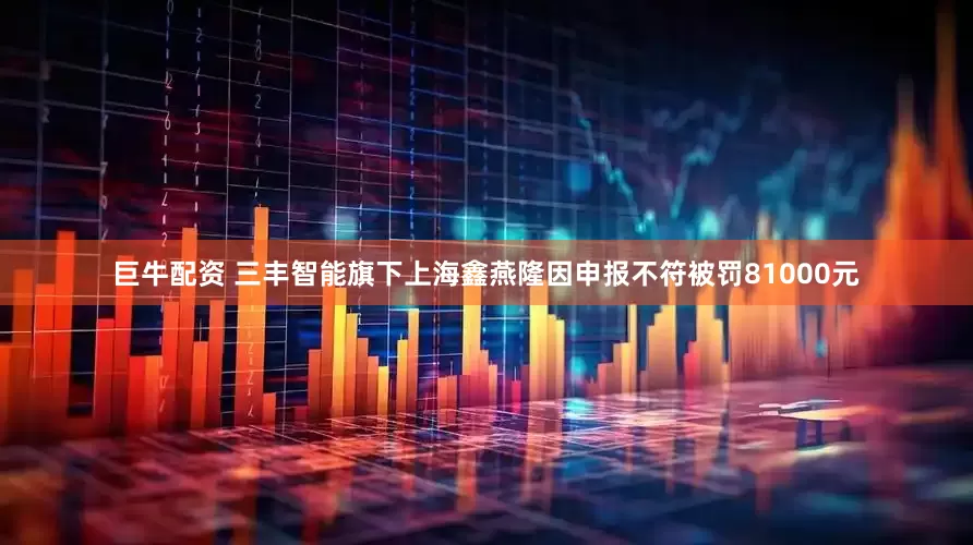 巨牛配资 三丰智能旗下上海鑫燕隆因申报不符被罚81000元