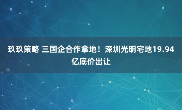 玖玖策略 三国企合作拿地！深圳光明宅地19.94亿底价出让