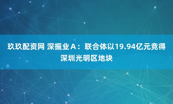 玖玖配资网 深振业Ａ：联合体以19.94亿元竞得深圳光明区地块