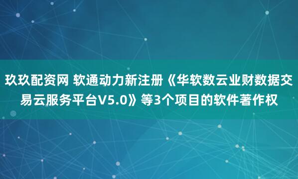 玖玖配资网 软通动力新注册《华软数云业财数据交易云服务平台V5.0》等3个项目的软件著作权