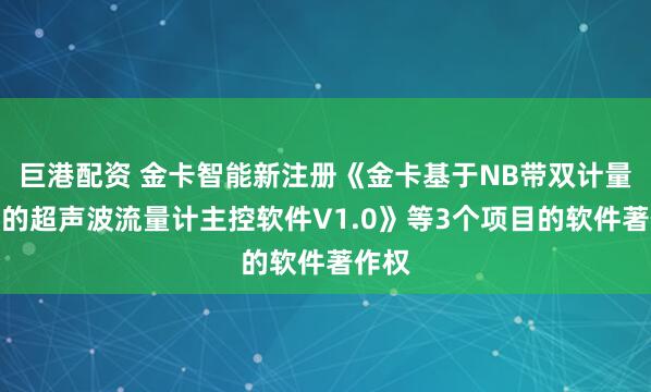 巨港配资 金卡智能新注册《金卡基于NB带双计量模组的超声波流量计主控软件V1.0》等3个项目的软件著作权
