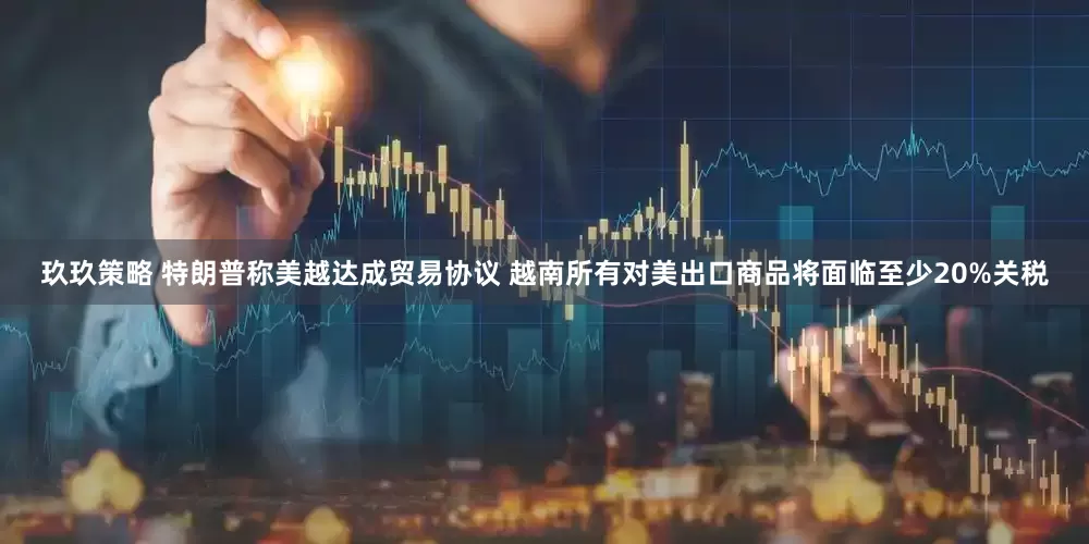 玖玖策略 特朗普称美越达成贸易协议 越南所有对美出口商品将面临至少20%关税