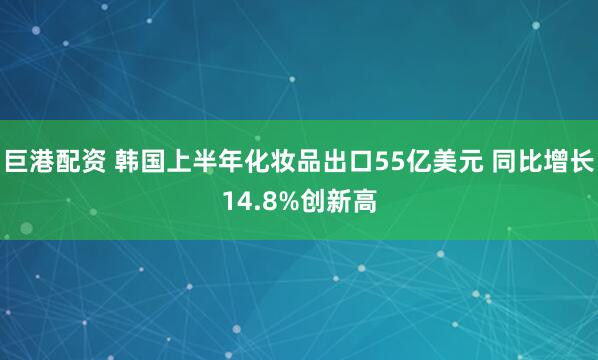 巨港配资 韩国上半年化妆品出口55亿美元 同比增长14.8%创新高