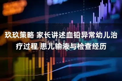 玖玖策略 家长讲述血铅异常幼儿治疗过程 患儿输液与检查经历