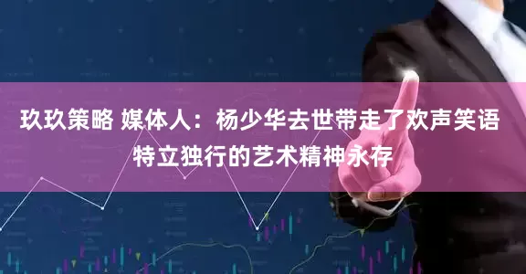 玖玖策略 媒体人：杨少华去世带走了欢声笑语 特立独行的艺术精神永存