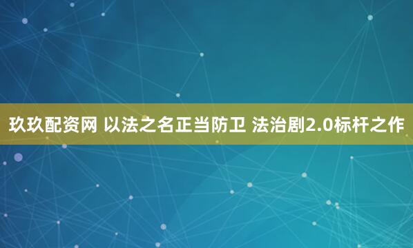 玖玖配资网 以法之名正当防卫 法治剧2.0标杆之作