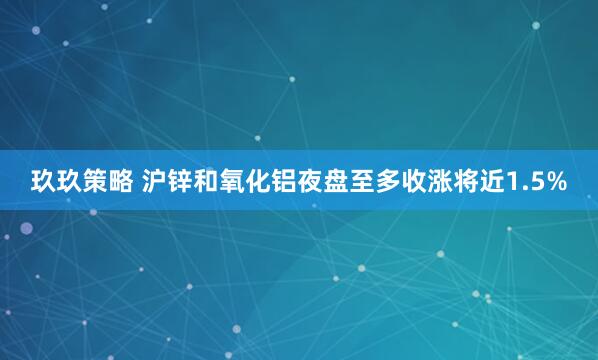 玖玖策略 沪锌和氧化铝夜盘至多收涨将近1.5%