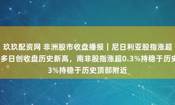 玖玖配资网 非洲股市收盘播报｜尼日利亚股指涨超1%，连续多日创收盘历史新高，南非股指涨超0.3%持稳于历史顶部附近