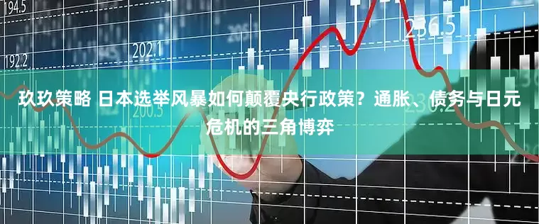玖玖策略 日本选举风暴如何颠覆央行政策？通胀、债务与日元危机的三角博弈