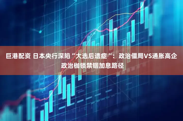 巨港配资 日本央行深陷“大选后遗症“：政治僵局VS通胀高企 政治枷锁禁锢加息路径