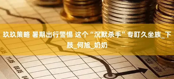 玖玖策略 暑期出行警惕 这个“沉默杀手”专盯久坐族_下肢_何旭_奶奶