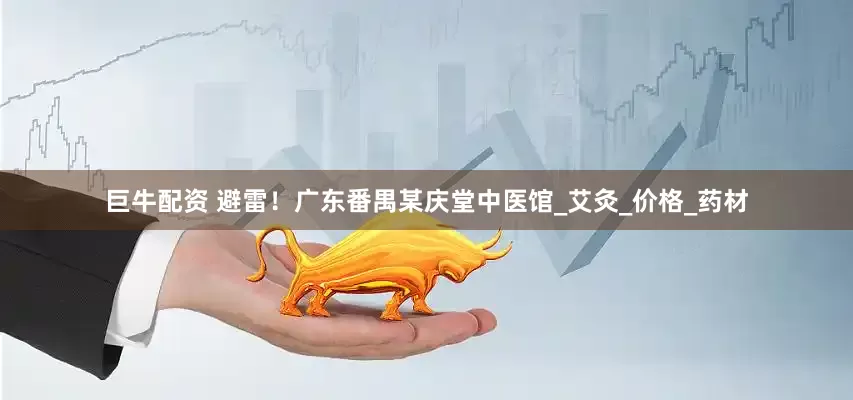 巨牛配资 避雷！广东番禺某庆堂中医馆_艾灸_价格_药材