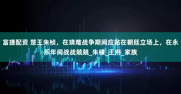富捷配资 楚王朱桢，在靖难战争期间应站在朝廷立场上，在永乐年间战战兢兢_朱棣_王府_家族