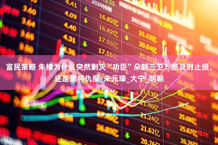 富民策略 朱棣为什么突然剿灭“功臣”朵颜三卫？是及时止损，还是恩将仇报_朱元璋_大宁_明朝