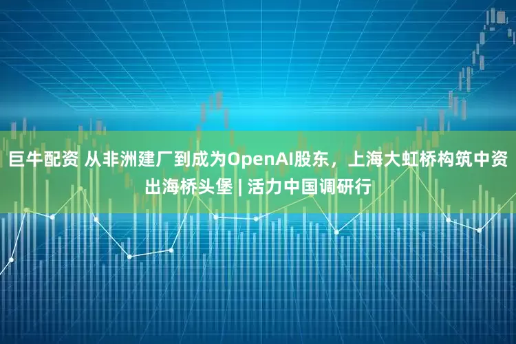 巨牛配资 从非洲建厂到成为OpenAI股东，上海大虹桥构筑中资出海桥头堡 | 活力中国调研行