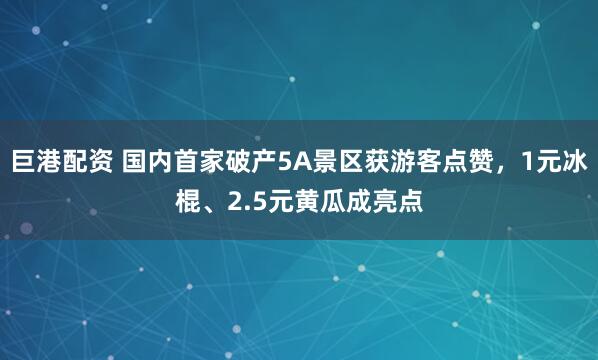 巨港配资 国内首家破产5A景区获游客点赞，1元冰棍、2.5元黄瓜成亮点