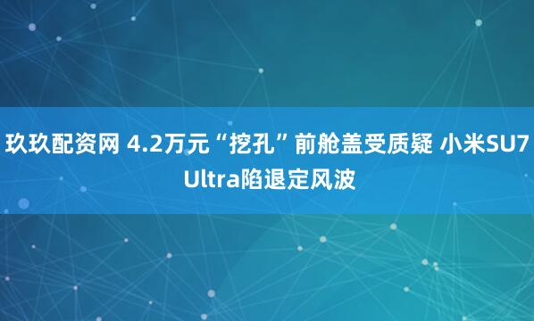 玖玖配资网 4.2万元“挖孔”前舱盖受质疑 小米SU7 Ultra陷退定风波
