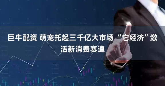 巨牛配资 萌宠托起三千亿大市场 “它经济”激活新消费赛道