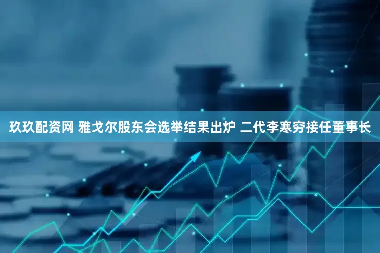 玖玖配资网 雅戈尔股东会选举结果出炉 二代李寒穷接任董事长
