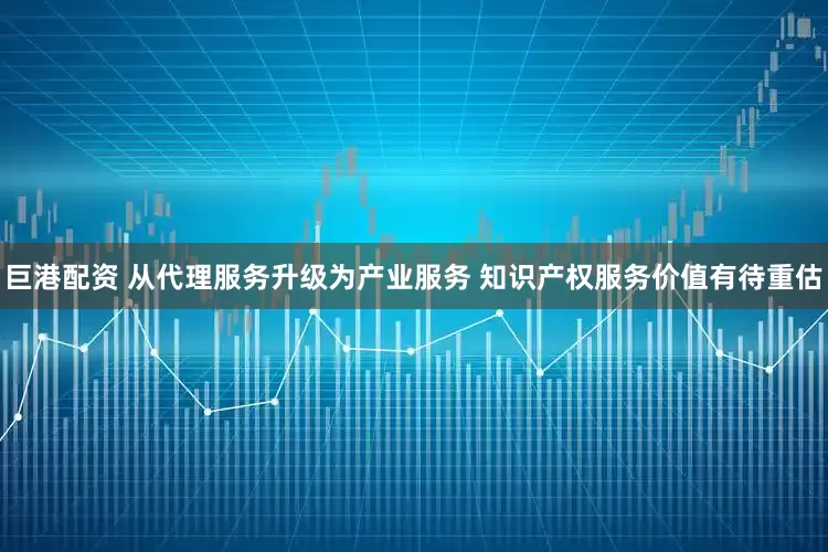 巨港配资 从代理服务升级为产业服务 知识产权服务价值有待重估