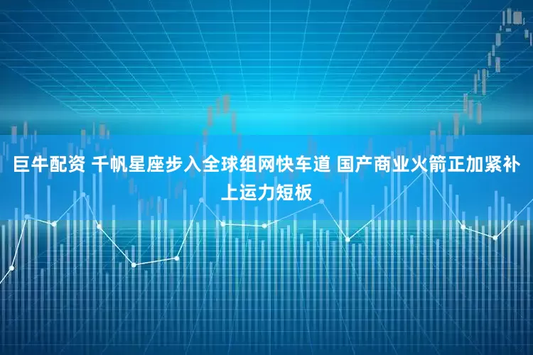 巨牛配资 千帆星座步入全球组网快车道 国产商业火箭正加紧补上运力短板